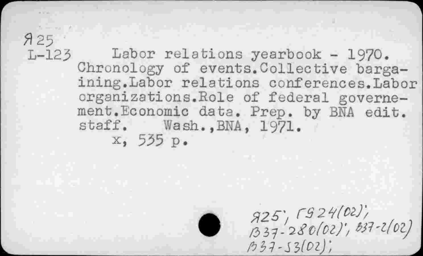 ﻿fl 25
L-125 Labor relations yearbook - 1970.
Chronology of events.Collective bargaining.Labor relations conferences.Labor organizations.Role of federal governe-ment.Economic data. Prep, by BNA edit, staff.	Wash.,BNA, 1971.
x, 555 p.
•	225',
/33?-2/£>/£<?//